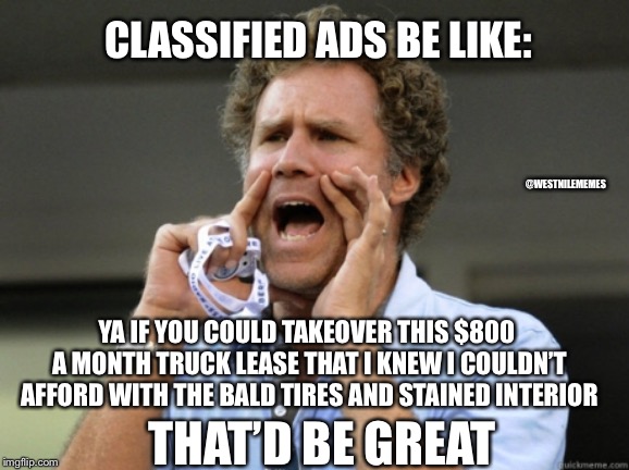 Will Ferrell yelling  | CLASSIFIED ADS BE LIKE:; @WESTNILEMEMES; YA IF YOU COULD TAKEOVER THIS $800 A MONTH TRUCK LEASE THAT I KNEW I COULDN’T AFFORD WITH THE BALD TIRES AND STAINED INTERIOR; THAT’D BE GREAT | image tagged in will ferrell yelling | made w/ Imgflip meme maker