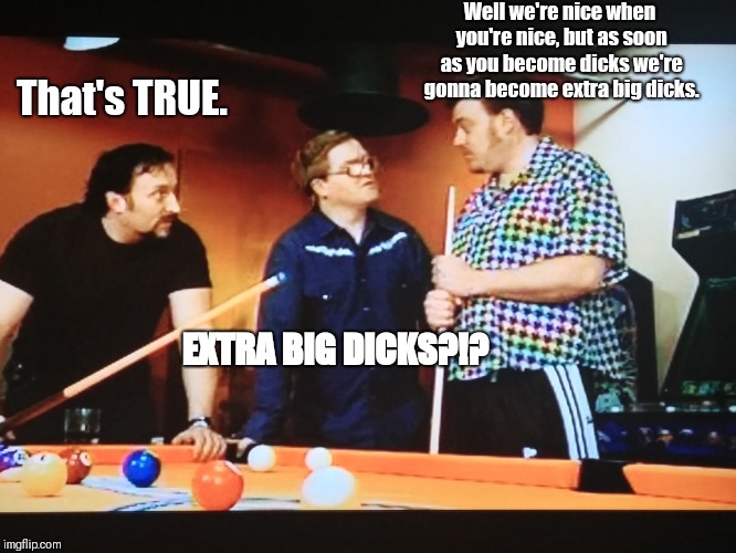 Trailer Park Boyz |  Well we're nice when you're nice, but as soon as you become dicks we're gonna become extra big dicks. That's TRUE. EXTRA BIG DICKS?!? | image tagged in trailer park boys ricky | made w/ Imgflip meme maker
