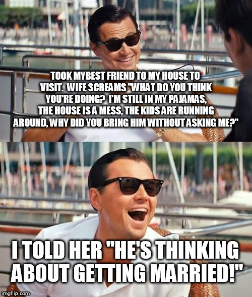 Leonardo Dicaprio Wolf Of Wall Street | TOOK MYBEST FRIEND TO MY HOUSE TO VISIT.  WIFE SCREAMS "WHAT DO YOU THINK YOU'RE DOING?  I'M STILL IN MY PAJAMAS, THE HOUSE IS A MESS, THE KIDS ARE RUNNING AROUND, WHY DID YOU BRING HIM WITHOUT ASKING ME?"; I TOLD HER "HE'S THINKING ABOUT GETTING MARRIED!" | image tagged in memes,leonardo dicaprio wolf of wall street | made w/ Imgflip meme maker