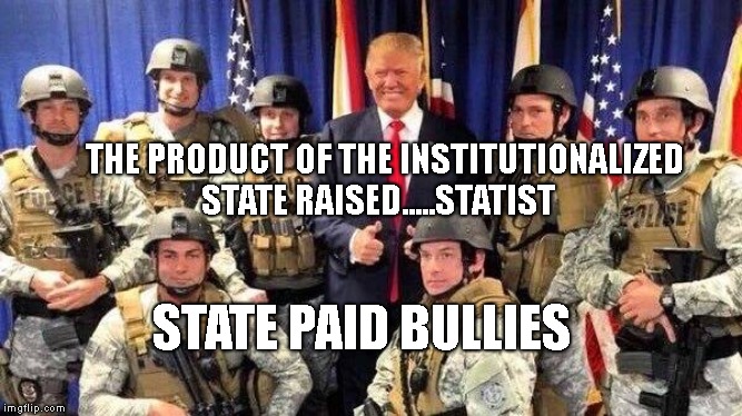 Trump Police State | THE PRODUCT OF THE INSTITUTIONALIZED STATE RAISED.....STATIST; STATE PAID BULLIES | image tagged in trump police state | made w/ Imgflip meme maker