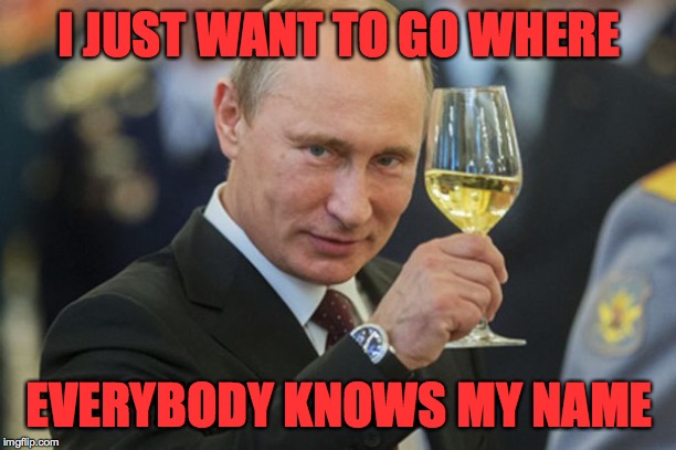 Putin Cheers | I JUST WANT TO GO WHERE EVERYBODY KNOWS MY NAME | image tagged in putin cheers | made w/ Imgflip meme maker