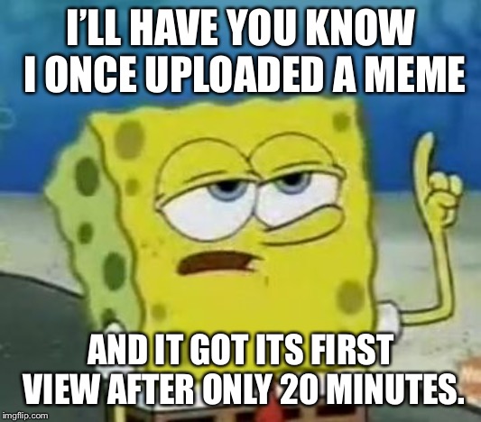 I'll Have You Know Spongebob Meme | I’LL HAVE YOU KNOW I ONCE UPLOADED A MEME; AND IT GOT ITS FIRST VIEW AFTER ONLY 20 MINUTES. | image tagged in memes,ill have you know spongebob | made w/ Imgflip meme maker