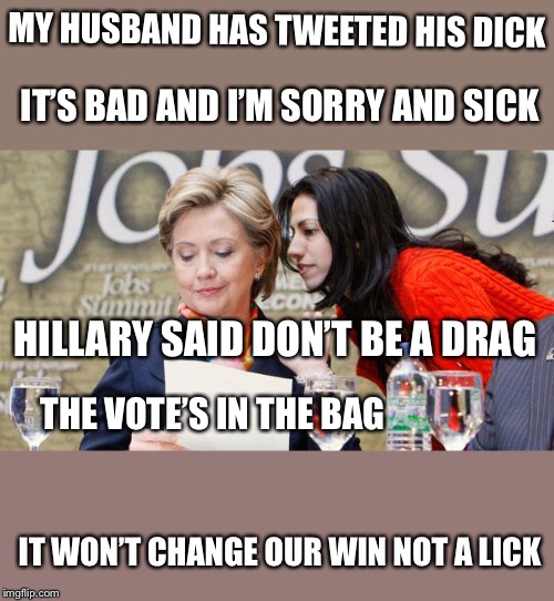 Clinton hubris limerick inspired by imgflip member Unifiedmilitia | MY HUSBAND HAS TWEETED HIS DICK; IT’S BAD AND I’M SORRY AND SICK; HILLARY SAID DON’T BE A DRAG; THE VOTE’S IN THE BAG; IT WON’T CHANGE OUR WIN NOT A LICK | image tagged in huma and hillary,election 2016,trump won,political meme,memes | made w/ Imgflip meme maker
