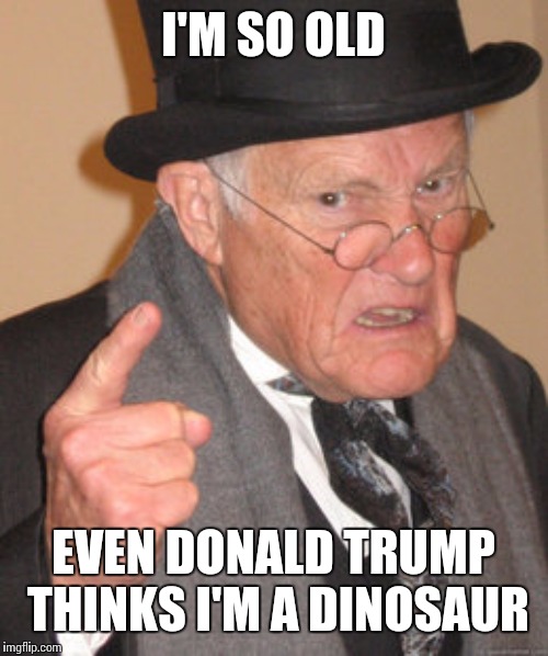 Back In My Day | I'M SO OLD; EVEN DONALD TRUMP THINKS I'M A DINOSAUR | image tagged in memes,back in my day | made w/ Imgflip meme maker