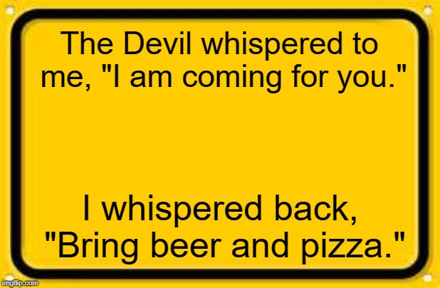 Blank Yellow Sign | The Devil whispered to me, "I am coming for you."; I whispered back, "Bring beer and pizza." | image tagged in memes,blank yellow sign,devil,beer,pizza | made w/ Imgflip meme maker