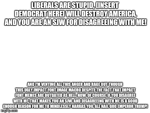 Conservative Imgflip memes in a nutshell | LIBERALS ARE STUPID, [INSERT DEMOCRAT HERE] WILL DESTROY AMERICA, AND YOU ARE AN SJW FOR DISAGREEING WITH ME! AND I'M VENTING ALL THIS ANGER AND RAGE OUT THOUGH THIS UGLY IMPACT FONT IMAGE MACRO DESPITE THE FACT THAT IMPACT FONT MEMES ARE OUTDATED AS HELL. NOW, OF COURSE, IF YOU DISAGREE WITH ME, THAT MAKES YOU AN SJW. AND DISAGREEING WITH ME IS A GOOD ENOUGH REASON FOR ME TO MINDLESSLY HARRAS YOU. ALL HAIL GOD EMPEROR TRUMP! | image tagged in in a nutshell,conservatives,stupid conservatives,political memes,imgflip users,imgflip | made w/ Imgflip meme maker