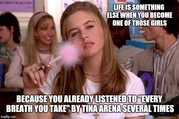 clueless | LIFE IS SOMETHING ELSE WHEN YOU BECOME ONE OF THOSE GIRLS; BECAUSE YOU ALREADY LISTENED TO "EVERY BREATH YOU TAKE" BY TINA ARENA SEVERAL TIMES | image tagged in clueless | made w/ Imgflip meme maker