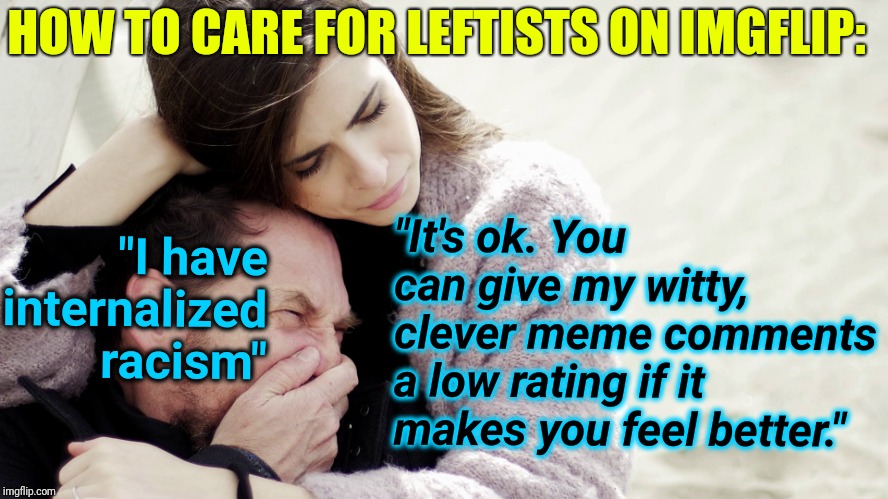 How To Care For Leftists | HOW TO CARE FOR LEFTISTS ON IMGFLIP:; "It's ok. You can give my witty, clever meme comments a low rating if it makes you feel better."; "I have internalized racism" | image tagged in crying white guy,leftists,political meme,snowflakes,imgflip,racism | made w/ Imgflip meme maker