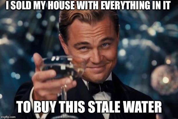 Leonardo Dicaprio Cheers | I SOLD MY HOUSE WITH EVERYTHING IN IT; TO BUY THIS STALE WATER | image tagged in memes,leonardo dicaprio cheers | made w/ Imgflip meme maker