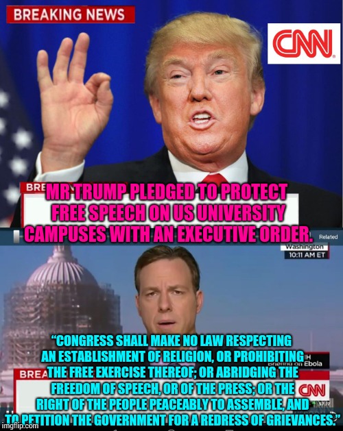 Babble.  Babbles.  Babbling.  Babbled.  Babbler.  | MR TRUMP PLEDGED TO PROTECT FREE SPEECH ON US UNIVERSITY CAMPUSES WITH AN EXECUTIVE ORDER. “CONGRESS SHALL MAKE NO LAW RESPECTING AN ESTABLISHMENT OF RELIGION, OR PROHIBITING THE FREE EXERCISE THEREOF; OR ABRIDGING THE FREEDOM OF SPEECH, OR OF THE PRESS; OR THE RIGHT OF THE PEOPLE PEACEABLY TO ASSEMBLE, AND TO PETITION THE GOVERNMENT FOR A REDRESS OF GRIEVANCES.” | image tagged in cnn spins trump news,bullshit,bullshitter's logic,trump unfit unqualified dangerous,liar in chief,memes | made w/ Imgflip meme maker