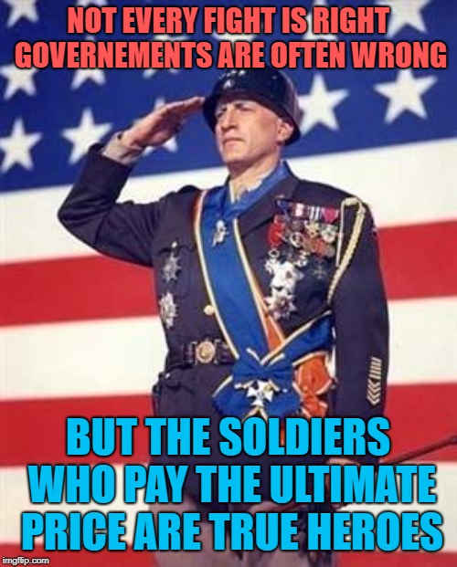 Soldiers our heroes | NOT EVERY FIGHT IS RIGHT GOVERNEMENTS ARE OFTEN WRONG BUT THE SOLDIERS WHO PAY THE ULTIMATE PRICE ARE TRUE HEROES | image tagged in patton salutes you,vets,heroes,memes | made w/ Imgflip meme maker