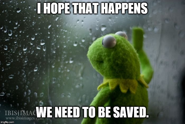 kermit window | I HOPE THAT HAPPENS WE NEED TO BE SAVED. | image tagged in kermit window | made w/ Imgflip meme maker