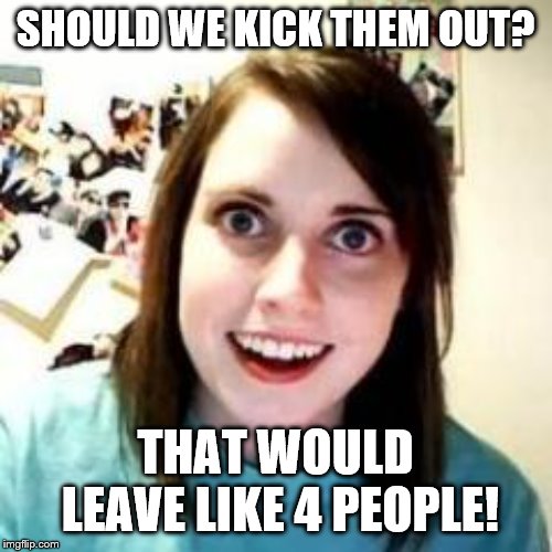 Crazy Girlfriend | SHOULD WE KICK THEM OUT? THAT WOULD LEAVE LIKE 4 PEOPLE! | image tagged in crazy girlfriend | made w/ Imgflip meme maker