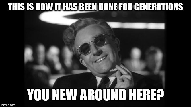 dr strangelove | THIS IS HOW IT HAS BEEN DONE FOR GENERATIONS YOU NEW AROUND HERE? | image tagged in dr strangelove | made w/ Imgflip meme maker