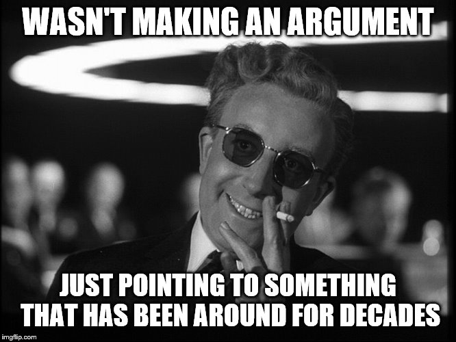 Dr. Strangelove | WASN'T MAKING AN ARGUMENT JUST POINTING TO SOMETHING THAT HAS BEEN AROUND FOR DECADES | image tagged in dr strangelove | made w/ Imgflip meme maker