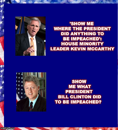 Asking for a friend | 'SHOW ME WHERE THE PRESIDENT DID ANYTHING TO BE IMPEACHED': HOUSE MINORITY LEADER KEVIN MCCARTHY; SHOW ME WHAT PRESIDENT; BILL CLINTON DID TO BE IMPEACHED? | image tagged in donaldtrump,potus,impeachment,billclinton,mega,usa | made w/ Imgflip meme maker