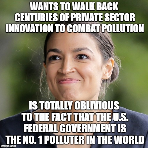 Alexandria Ocasio-Cortez, Saving the Environment | WANTS TO WALK BACK CENTURIES OF PRIVATE SECTOR INNOVATION TO COMBAT POLLUTION; IS TOTALLY OBLIVIOUS TO THE FACT THAT THE U.S. FEDERAL GOVERNMENT IS THE NO. 1 POLLUTER IN THE WORLD | image tagged in alexandria ocasio-cortez,green new deal,socialism,progressives,libertarian | made w/ Imgflip meme maker