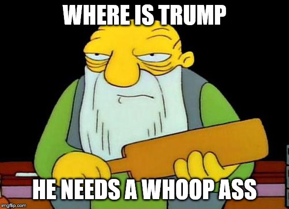 where is trump | WHERE IS TRUMP; HE NEEDS A WHOOP ASS | image tagged in memes,that's a paddlin',meme,funny,trump,whoop ass | made w/ Imgflip meme maker