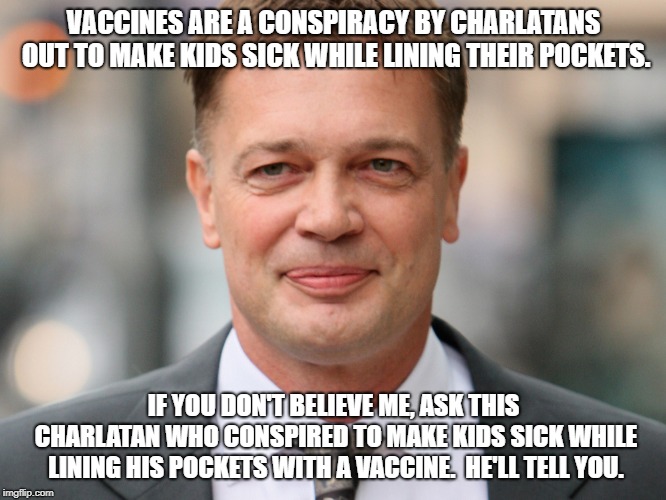 Wakefield Armstong | VACCINES ARE A CONSPIRACY BY CHARLATANS OUT TO MAKE KIDS SICK WHILE LINING THEIR POCKETS. IF YOU DON'T BELIEVE ME, ASK THIS CHARLATAN WHO CONSPIRED TO MAKE KIDS SICK WHILE LINING HIS POCKETS WITH A VACCINE.  HE'LL TELL YOU. | image tagged in wakefield armstong | made w/ Imgflip meme maker