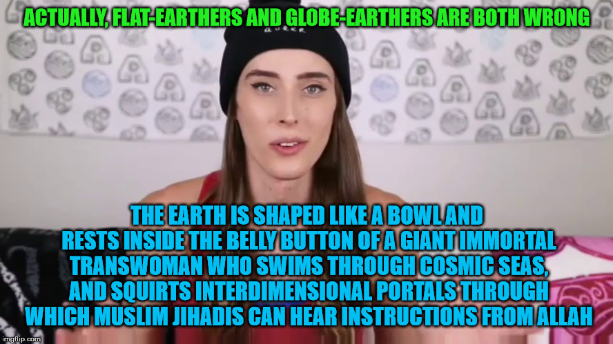 Riley Dennis be like: | ACTUALLY, FLAT-EARTHERS AND GLOBE-EARTHERS ARE BOTH WRONG; THE EARTH IS SHAPED LIKE A BOWL AND RESTS INSIDE THE BELLY BUTTON OF A GIANT IMMORTAL TRANSWOMAN WHO SWIMS THROUGH COSMIC SEAS, AND SQUIRTS INTERDIMENSIONAL PORTALS THROUGH WHICH MUSLIM JIHADIS CAN HEAR INSTRUCTIONS FROM ALLAH | image tagged in transgender,flat earthers | made w/ Imgflip meme maker