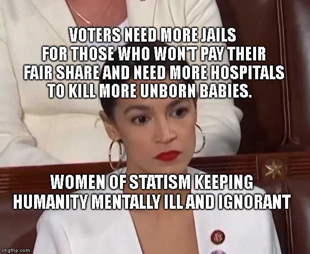 AOC | VOTERS NEED MORE JAILS FOR THOSE WHO WON'T PAY THEIR FAIR SHARE AND NEED MORE HOSPITALS TO KILL MORE UNBORN BABIES. WOMEN OF STATISM KEEPING HUMANITY MENTALLY ILL AND IGNORANT | image tagged in aoc | made w/ Imgflip meme maker