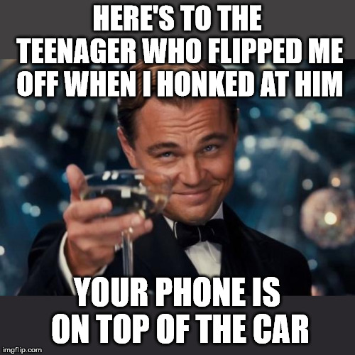 Leonardo Dicaprio Cheers | HERE'S TO THE TEENAGER WHO FLIPPED ME OFF WHEN I HONKED AT HIM; YOUR PHONE IS ON TOP OF THE CAR | image tagged in memes,leonardo dicaprio cheers | made w/ Imgflip meme maker