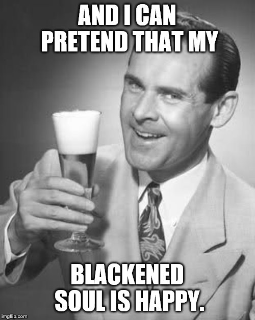 Cheers 50's Guy | AND I CAN PRETEND THAT MY BLACKENED SOUL IS HAPPY. | image tagged in cheers 50's guy | made w/ Imgflip meme maker