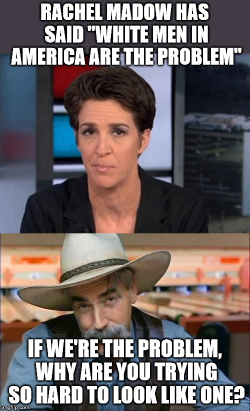RACHEL MADOW HAS SAID "WHITE MEN IN AMERICA ARE THE PROBLEM"; IF WE'RE THE PROBLEM, WHY ARE YOU TRYING SO HARD TO LOOK LIKE ONE? | image tagged in rachel maddow,sam elliott special kind of stupid | made w/ Imgflip meme maker