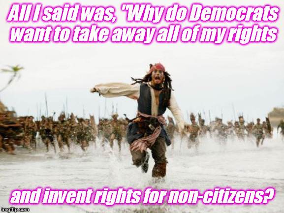 Is that because it's easier to punish people who respect the law? | All I said was, "Why do Democrats want to take away all of my rights; and invent rights for non-citizens? | image tagged in memes,jack sparrow being chased | made w/ Imgflip meme maker