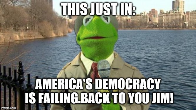 Kermit News Report | THIS JUST IN: AMERICA'S DEMOCRACY IS FAILING.BACK TO YOU JIM! | image tagged in kermit news report | made w/ Imgflip meme maker