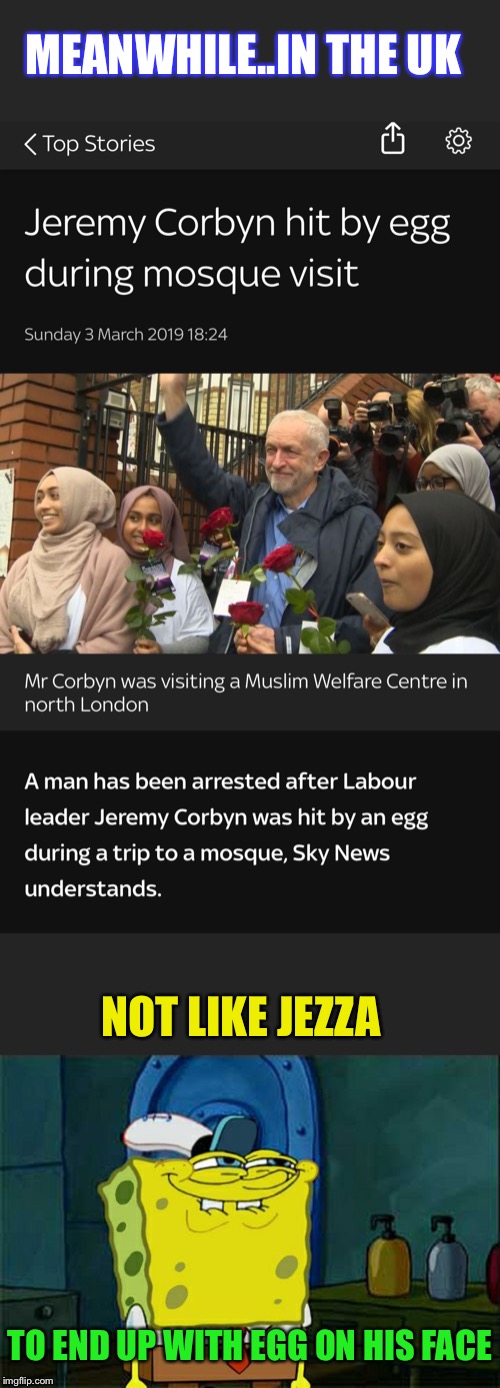 His party members who followed him in, were treading on egg shells around him afterwards.  | MEANWHILE..IN THE UK; NOT LIKE JEZZA; TO END UP WITH EGG ON HIS FACE | image tagged in memes,uk,politics,jeremy corbyn,eggs,face | made w/ Imgflip meme maker