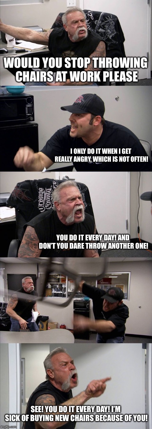 American Chopper Argument Meme | WOULD YOU STOP THROWING CHAIRS AT WORK PLEASE; I ONLY DO IT WHEN I GET REALLY ANGRY, WHICH IS NOT OFTEN! YOU DO IT EVERY DAY! AND DON’T YOU DARE THROW ANOTHER ONE! SEE! YOU DO IT EVERY DAY! I’M SICK OF BUYING NEW CHAIRS BECAUSE OF YOU! | image tagged in memes,american chopper argument | made w/ Imgflip meme maker