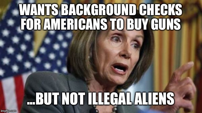 Democrats care more about the rights of illegal aliens than Americans | WANTS BACKGROUND CHECKS FOR AMERICANS TO BUY GUNS; ...BUT NOT ILLEGAL ALIENS | image tagged in nancy pelosi,democratic party,crying democrats,democrat congressmen,illegal aliens,gun control | made w/ Imgflip meme maker