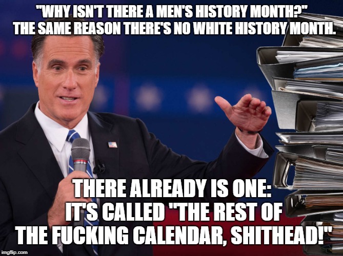 Romney - Binders Full of Women | "WHY ISN'T THERE A MEN'S HISTORY MONTH?"  THE SAME REASON THERE'S NO WHITE HISTORY MONTH. THERE ALREADY IS ONE: IT'S CALLED "THE REST OF THE FUCKING CALENDAR, SHITHEAD!" | image tagged in romney - binders full of women | made w/ Imgflip meme maker