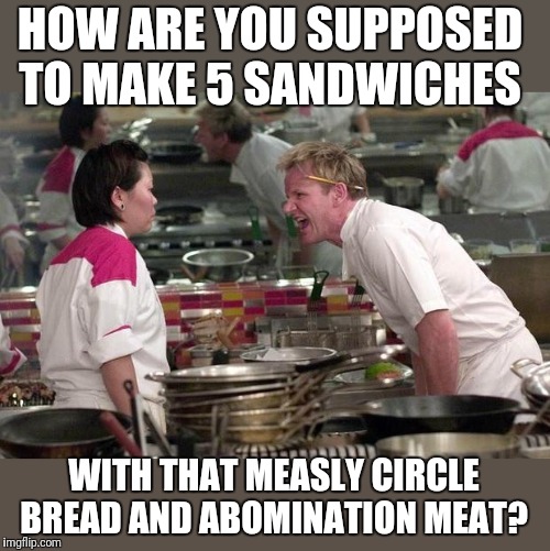 Gordon Ramsey | HOW ARE YOU SUPPOSED TO MAKE 5 SANDWICHES WITH THAT MEASLY CIRCLE BREAD AND ABOMINATION MEAT? | image tagged in gordon ramsey | made w/ Imgflip meme maker