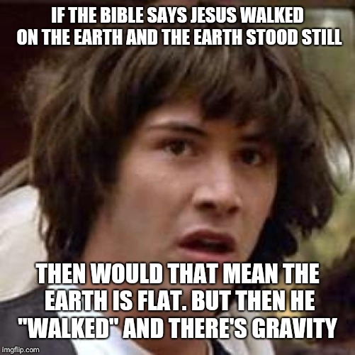 Conspiracy Keanu Meme | IF THE BIBLE SAYS JESUS WALKED ON THE EARTH AND THE EARTH STOOD STILL; THEN WOULD THAT MEAN THE EARTH IS FLAT. BUT THEN HE "WALKED" AND THERE'S GRAVITY | image tagged in memes,conspiracy keanu | made w/ Imgflip meme maker
