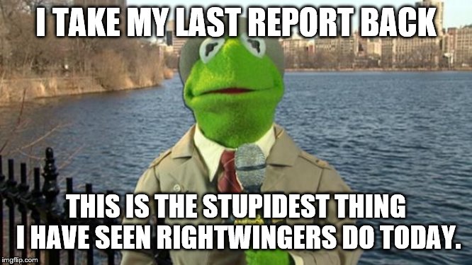 Kermit News Report | I TAKE MY LAST REPORT BACK THIS IS THE STUPIDEST THING I HAVE SEEN RIGHTWINGERS DO TODAY. | image tagged in kermit news report | made w/ Imgflip meme maker