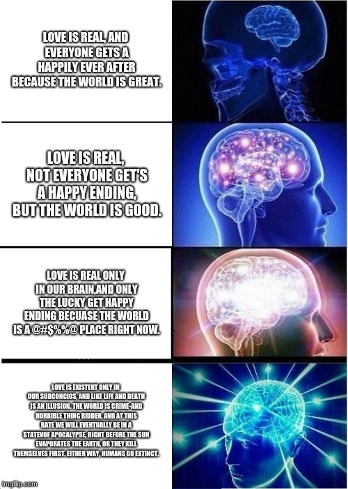 Expanding Brain | LOVE IS REAL, AND EVERYONE GETS A HAPPILY EVER AFTER BECAUSE THE WORLD IS GREAT. LOVE IS REAL, NOT EVERYONE GET'S A HAPPY ENDING, BUT THE WORLD IS GOOD. LOVE IS REAL ONLY IN OUR BRAIN,AND ONLY THE LUCKY GET HAPPY ENDING BECUASE THE WORLD IS A @#$%%@ PLACE RIGHT NOW. LOVE IS EXISTENT ONLY IN OUR SUBCONCIOS, AND LIKE LIFE AND DEATH IS AN ILLUSION. THE WORLD IS CRIME-AND HORRIBLE THING RIDDEN, AND AT THIS RATE WE WILL EVENTUALLY BE IN A STATEVOF APOCALYPSE, RIGHT BEFORE THE SUN EVAPORATES THE EARTH, OR THEY KILL THEMSELVES FIRST. EITHER WAY, HUMANS GO EXTINCT. | image tagged in memes,expanding brain | made w/ Imgflip meme maker