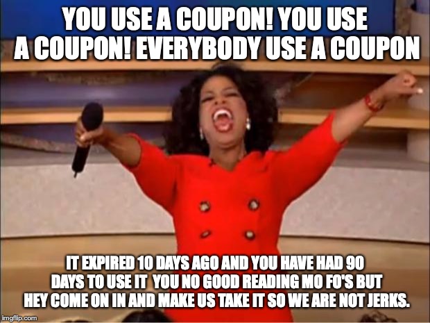 Expired Coupon People | YOU USE A COUPON! YOU USE A COUPON! EVERYBODY USE A COUPON; IT EXPIRED 10 DAYS AGO AND YOU HAVE HAD 90 DAYS TO USE IT  YOU NO GOOD READING MO FO'S BUT HEY COME ON IN AND MAKE US TAKE IT SO WE ARE NOT JERKS. | image tagged in memes,oprah you get a,coupon,cheap people,funny memes | made w/ Imgflip meme maker