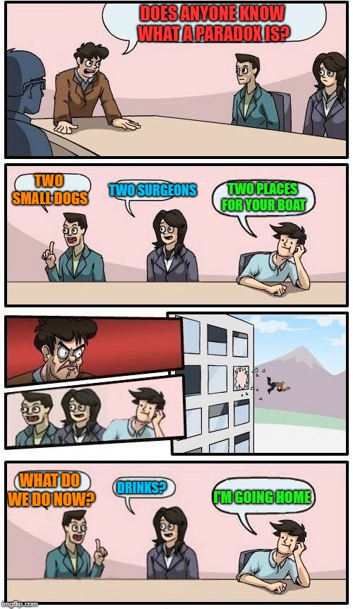 I'm gonna free fall out into nothin'Gonna leave this world for awhile | DOES ANYONE KNOW WHAT A PARADOX IS? TWO SMALL DOGS; TWO SURGEONS; TWO PLACES FOR YOUR BOAT; I'M GOING HOME; WHAT DO WE DO NOW? DRINKS? | image tagged in boardroom meeting suggestion | made w/ Imgflip meme maker