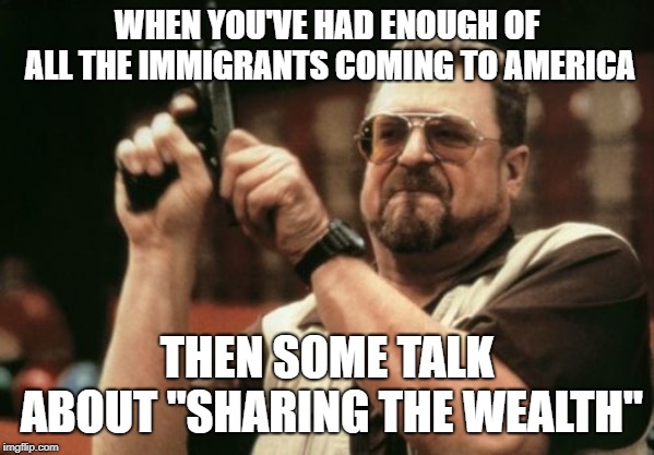 Am I The Only One Around Here Meme | WHEN YOU'VE HAD ENOUGH OF ALL THE IMMIGRANTS COMING TO AMERICA; THEN SOME TALK ABOUT "SHARING THE WEALTH" | image tagged in memes,am i the only one around here | made w/ Imgflip meme maker