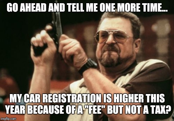 Am I The Only One Around Here Meme | GO AHEAD AND TELL ME ONE MORE TIME... MY CAR REGISTRATION IS HIGHER THIS YEAR BECAUSE OF A "FEE" BUT NOT A TAX? | image tagged in memes,am i the only one around here | made w/ Imgflip meme maker