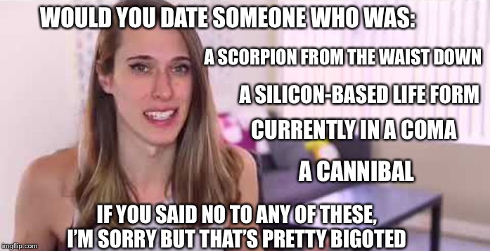 Riley Dennis be like: | WOULD YOU DATE SOMEONE WHO WAS:; A SCORPION FROM THE WAIST DOWN; A SILICON-BASED LIFE FORM; CURRENTLY IN A COMA; A CANNIBAL; IF YOU SAID NO TO ANY OF THESE, I’M SORRY BUT THAT’S PRETTY BIGOTED | image tagged in liberal,sjw,transgender | made w/ Imgflip meme maker