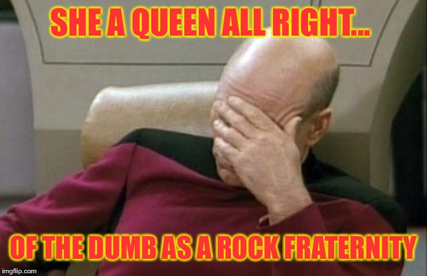 Captain Picard Facepalm Meme | SHE A QUEEN ALL RIGHT... OF THE DUMB AS A ROCK FRATERNITY | image tagged in memes,captain picard facepalm | made w/ Imgflip meme maker