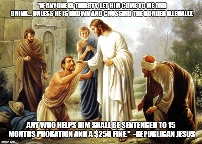 "IF ANYONE IS THIRSTY, LET HIM COME TO ME AND DRINK... UNLESS HE IS BROWN AND CROSSING THE BORDER ILLEGALLY. ANY WHO HELPS HIM SHALL BE SENTENCED TO 15 MONTHS PROBATION AND A $250 FINE."  -REPUBLICAN JESUS | image tagged in occupy democrats,liberals | made w/ Imgflip meme maker