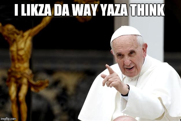 angry pope francis | I LIKZA DA WAY YAZA THINK | image tagged in angry pope francis | made w/ Imgflip meme maker