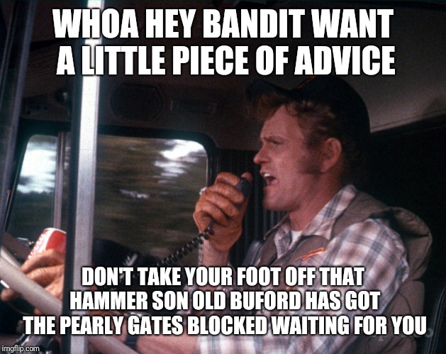 Smokey and the Bandit 2 | WHOA HEY BANDIT WANT A LITTLE PIECE OF ADVICE; DON'T TAKE YOUR FOOT OFF THAT HAMMER SON OLD BUFORD HAS GOT THE PEARLY GATES BLOCKED WAITING FOR YOU | image tagged in smokey and the bandit 2 | made w/ Imgflip meme maker