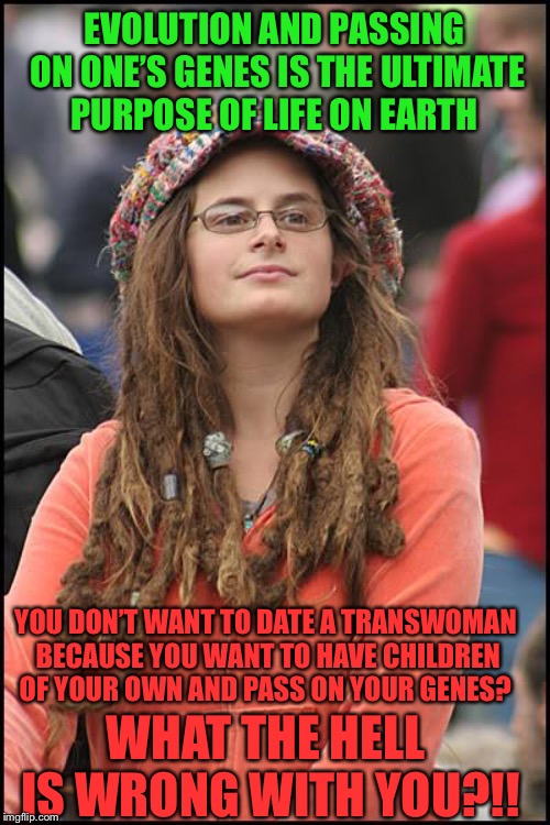 College Liberal Meme | EVOLUTION AND PASSING ON ONE’S GENES IS THE ULTIMATE PURPOSE OF LIFE ON EARTH; YOU DON’T WANT TO DATE A TRANSWOMAN BECAUSE YOU WANT TO HAVE CHILDREN OF YOUR OWN AND PASS ON YOUR GENES? WHAT THE HELL IS WRONG WITH YOU?!! | image tagged in memes,college liberal | made w/ Imgflip meme maker