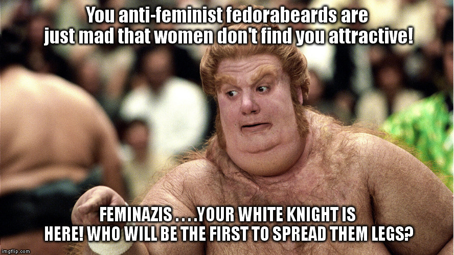 fatguy | You anti-feminist fedorabeards are just mad that women don't find you attractive! FEMINAZIS . . . .YOUR WHITE KNIGHT IS HERE! WHO WILL BE THE FIRST TO SPREAD THEM LEGS? | image tagged in fatguy | made w/ Imgflip meme maker