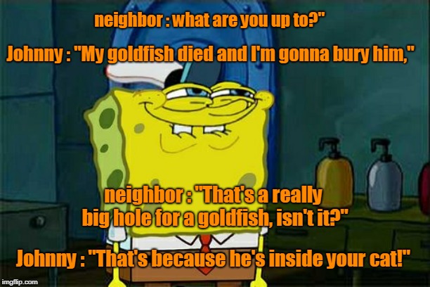 little Johnny was digging a hole in his back yard. | neighbor : what are you up to?"; Johnny : "My goldfish died and I'm gonna bury him,"; neighbor : "That's a really big hole for a goldfish, isn't it?"; Johnny : "That's because he's inside your cat!" | image tagged in funny | made w/ Imgflip meme maker
